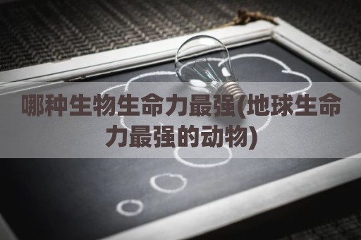 哪种生物生命力最强(地球生命力最强的动物)