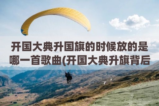 开国大典升国旗的时候放的是哪一首歌曲(开国大典升旗背后)