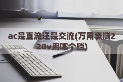ac是直流还是交流(万用表测220v用哪个档)