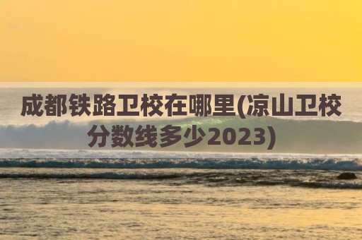 成都铁路卫校在哪里(凉山卫校分数线多少2023)