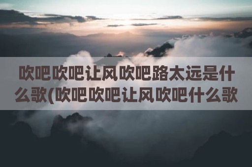 吹吧吹吧让风吹吧路太远是什么歌(吹吧吹吧让风吹吧什么歌曲)