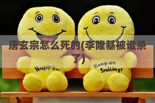 唐玄宗怎么死的(李隆基被谁杀了)