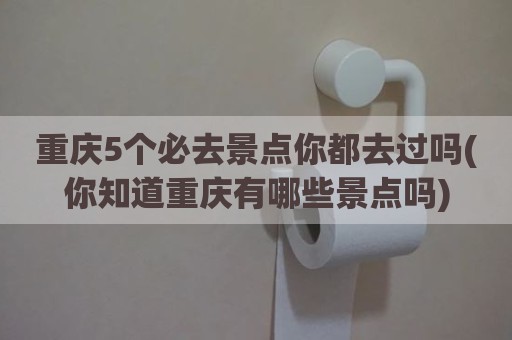 重庆5个必去景点你都去过吗(你知道重庆有哪些景点吗)