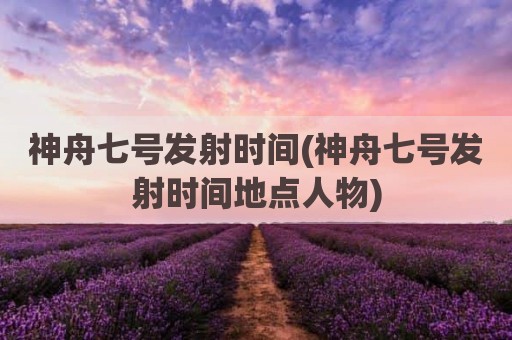 神舟七号发射时间(神舟七号发射时间地点人物)