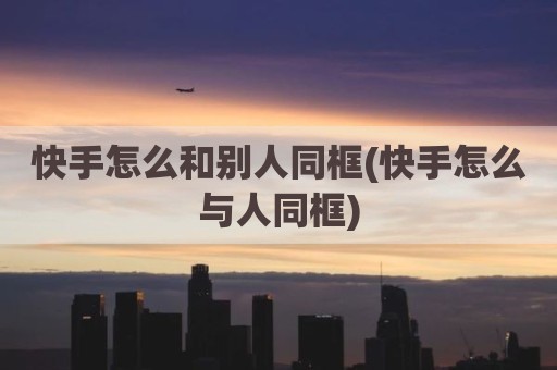快手怎么和别人同框(快手怎么与人同框)