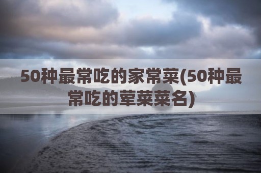 50种最常吃的家常菜(50种最常吃的荤菜菜名)