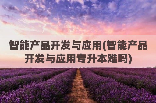 智能产品开发与应用(智能产品开发与应用专升本难吗)