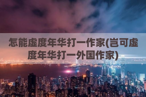 怎能虚度年华打一作家(岂可虚度年华打一外国作家)