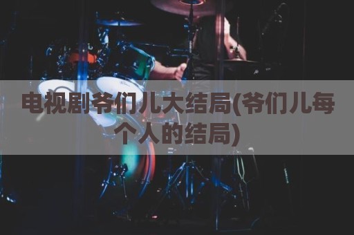 电视剧爷们儿大结局(爷们儿每个人的结局)