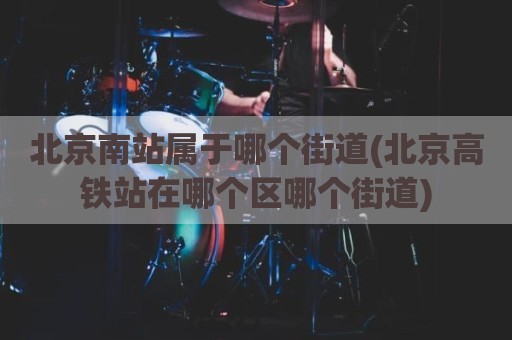 北京南站属于哪个街道(北京高铁站在哪个区哪个街道)