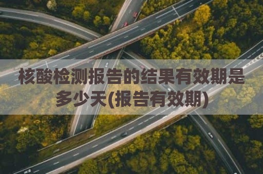 核酸检测报告的结果有效期是多少天(报告有效期)