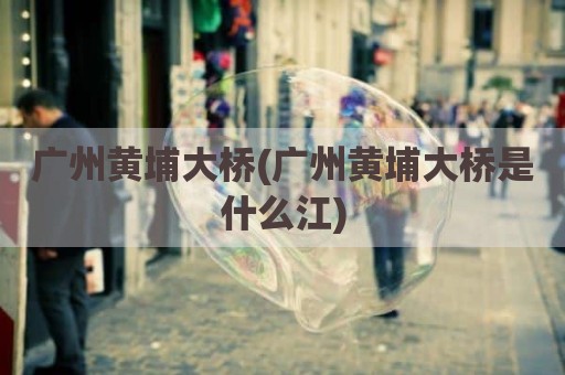 广州黄埔大桥(广州黄埔大桥是什么江)