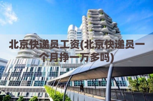 北京快递员工资(北京快递员一个月挣一万多吗)