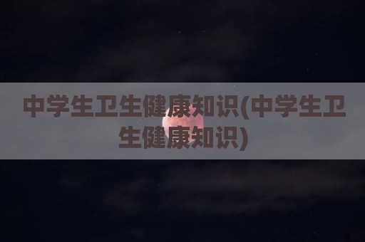中学生卫生健康知识(中学生卫生健康知识)