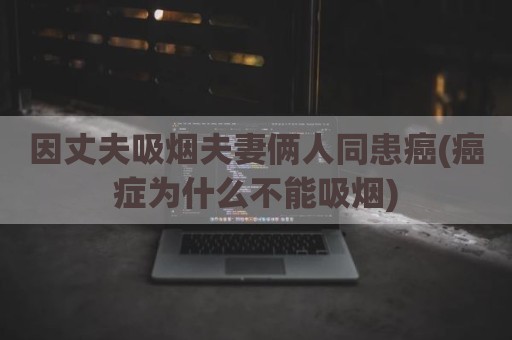 因丈夫吸烟夫妻俩人同患癌(癌症为什么不能吸烟)