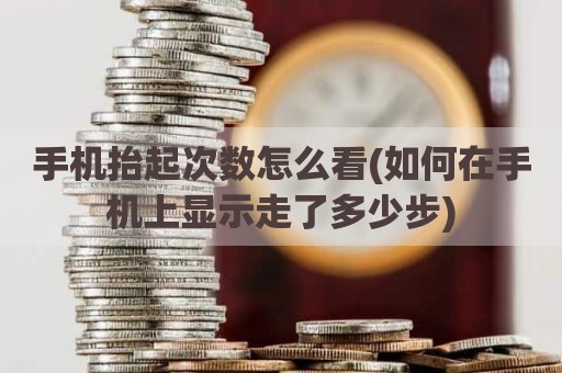 手机抬起次数怎么看(如何在手机上显示走了多少步)