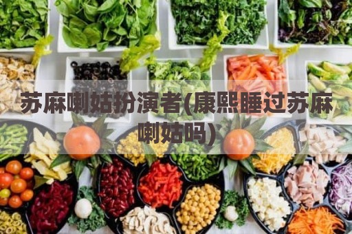 苏麻喇姑扮演者(康熙睡过苏麻喇姑吗)