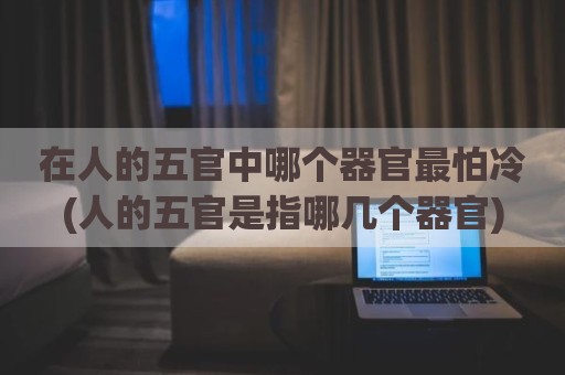 在人的五官中哪个器官最怕冷(人的五官是指哪几个器官)