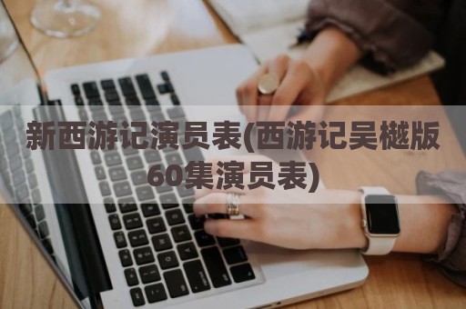 新西游记演员表(西游记吴樾版60集演员表)