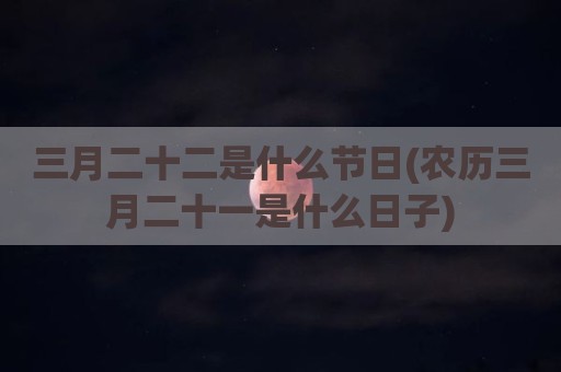 三月二十二是什么节日(农历三月二十一是什么日子)