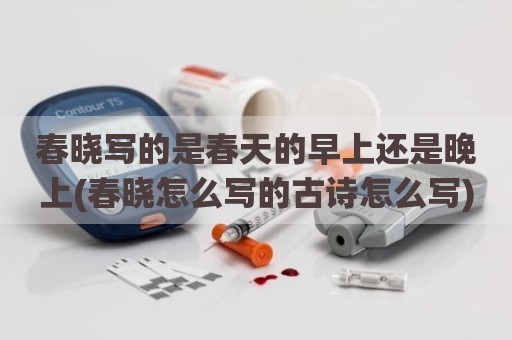 春晓写的是春天的早上还是晚上(春晓怎么写的古诗怎么写)