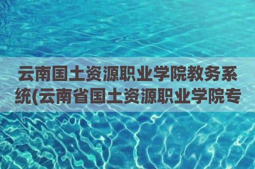云南国土资源职业学院教务系统(云南省国土资源职业学院专业)
