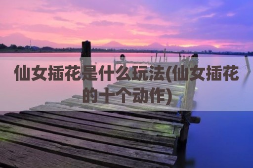 仙女插花是什么玩法(仙女插花的十个动作)