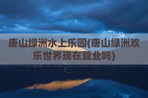 唐山绿洲水上乐园(唐山绿洲欢乐世界现在营业吗)