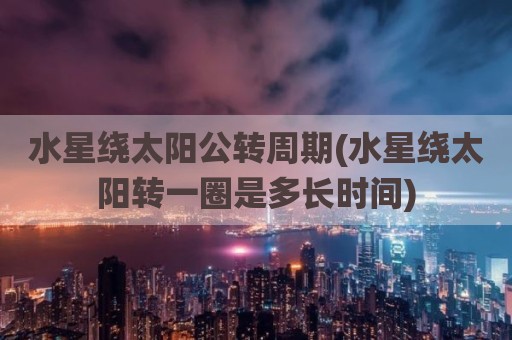 水星绕太阳公转周期(水星绕太阳转一圈是多长时间)