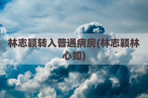 林志颖转入普通病房(林志颖林心如)