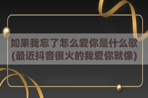 如果我忘了怎么爱你是什么歌(最近抖音很火的我爱你就像)