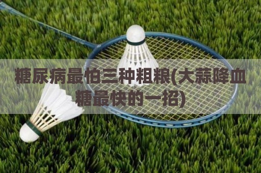 糖尿病最怕三种粗粮(大蒜降血糖最快的一招)