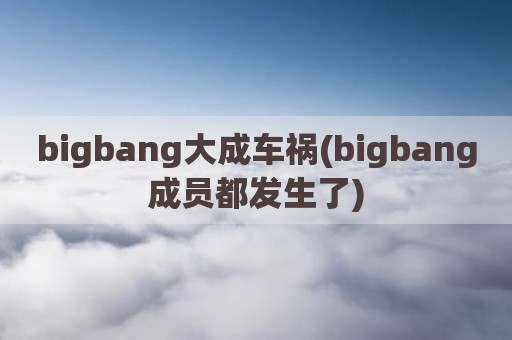 bigbang大成车祸(bigbang成员都发生了)