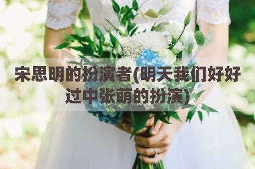 宋思明的扮演者(明天我们好好过中张萌的扮演)