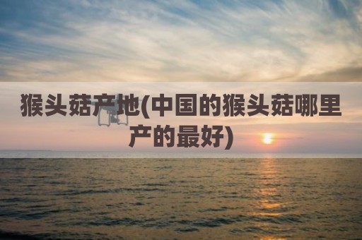 猴头菇产地(中国的猴头菇哪里产的最好)