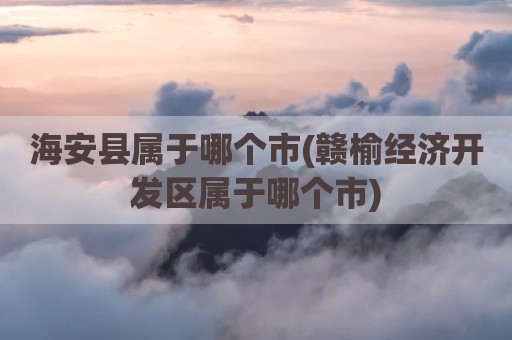 海安县属于哪个市(赣榆经济开发区属于哪个市)