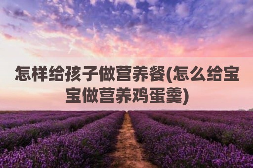 怎样给孩子做营养餐(怎么给宝宝做营养鸡蛋羹)