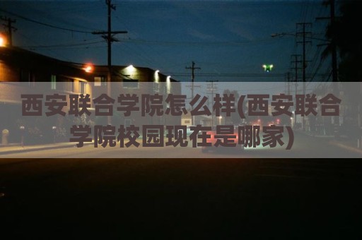 西安联合学院怎么样(西安联合学院校园现在是哪家)