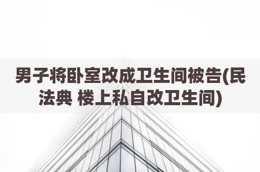 男子将卧室改成卫生间被告(民法典 楼上私自改卫生间)