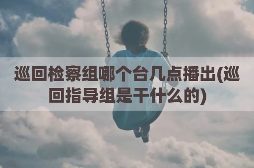 巡回检察组哪个台几点播出(巡回指导组是干什么的)