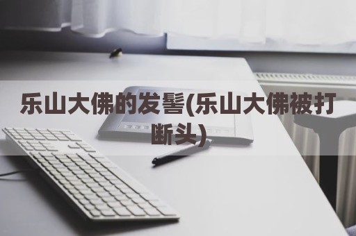 乐山大佛的发髻(乐山大佛被打断头)
