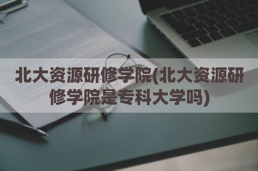 北大资源研修学院(北大资源研修学院是专科大学吗)