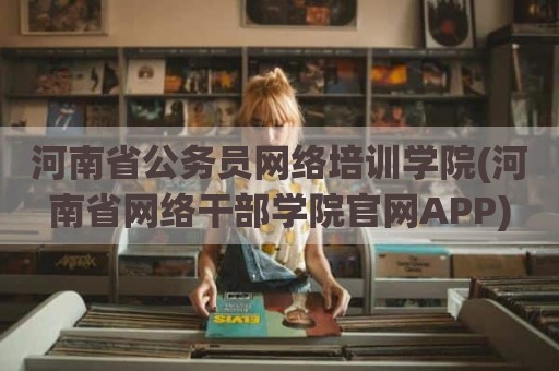 河南省公务员网络培训学院(河南省网络干部学院官网APP)