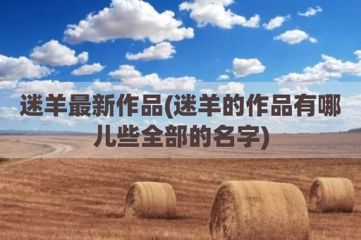 迷羊最新作品(迷羊的作品有哪儿些全部的名字)
