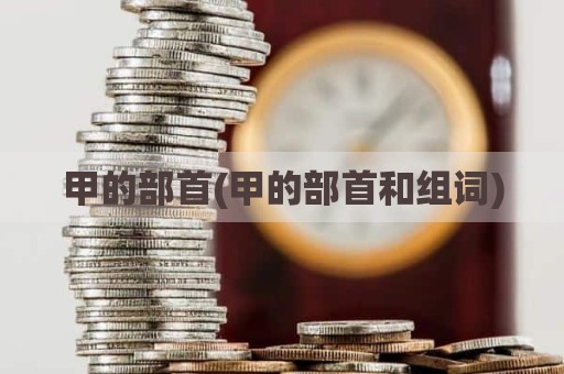 甲的部首(甲的部首和组词)