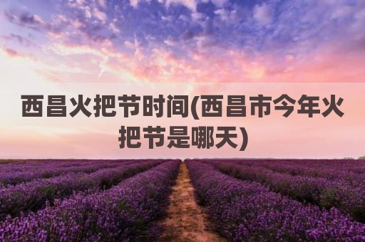 西昌火把节时间(西昌市今年火把节是哪天)