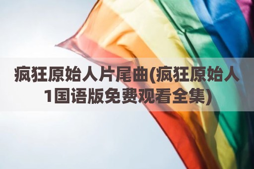 疯狂原始人片尾曲(疯狂原始人1国语版免费观看全集)