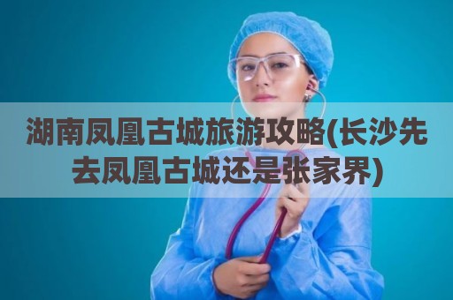 湖南凤凰古城旅游攻略(长沙先去凤凰古城还是张家界)