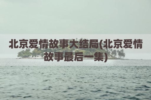 北京爱情故事大结局(北京爱情故事最后一集)