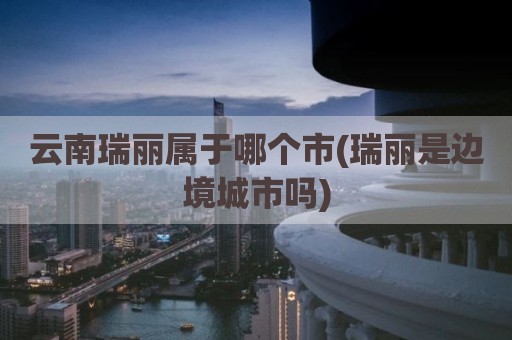 云南瑞丽属于哪个市(瑞丽是边境城市吗)